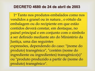 1o Tanto nos produtos embalados como nos
vendidos a granel ou in natura , o rótulo da
embalagem ou do recipiente em que estão
contidos deverá constar, em destaque, no
painel principal e em conjunto com o símbolo
a ser definido mediante ato do Ministério da
Justiça, uma das seguintes
expressões, dependendo do caso: "(nome do
produto) transgênico", "contém (nome do
ingrediente ou ingredientes) transgênico(s)"
ou "produto produzido a partir de (nome do
produto) transgênico".
DECRETO 4680 de 24 de abril de 2003
 