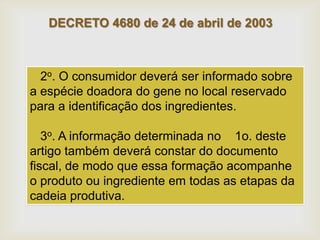 DECRETO 4680 de 24 de abril de 2003
2o. O consumidor deverá ser informado sobre
a espécie doadora do gene no local reservado
para a identificação dos ingredientes.
3o. A informação determinada no 1o. deste
artigo também deverá constar do documento
fiscal, de modo que essa formação acompanhe
o produto ou ingrediente em todas as etapas da
cadeia produtiva.
 