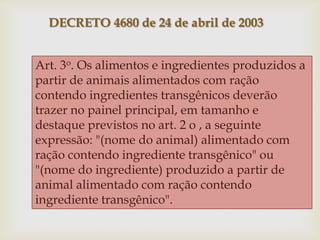 DECRETO 4680 de 24 de abril de 2003
Art. 3o. Os alimentos e ingredientes produzidos a
partir de animais alimentados com ração
contendo ingredientes transgênicos deverão
trazer no painel principal, em tamanho e
destaque previstos no art. 2 o , a seguinte
expressão: "(nome do animal) alimentado com
ração contendo ingrediente transgênico" ou
"(nome do ingrediente) produzido a partir de
animal alimentado com ração contendo
ingrediente transgênico".
 