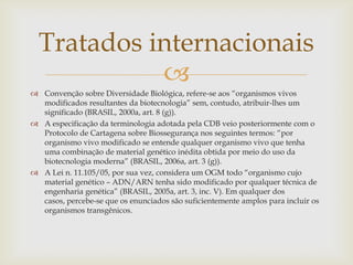 
 Convenção sobre Diversidade Biológica, refere-se aos “organismos vivos
modificados resultantes da biotecnologia” sem, contudo, atribuir-lhes um
significado (BRASIL, 2000a, art. 8 (g)).
 A especificação da terminologia adotada pela CDB veio posteriormente com o
Protocolo de Cartagena sobre Biossegurança nos seguintes termos: “por
organismo vivo modificado se entende qualquer organismo vivo que tenha
uma combinação de material genético inédita obtida por meio do uso da
biotecnologia moderna” (BRASIL, 2006a, art. 3 (g)).
 A Lei n. 11.105/05, por sua vez, considera um OGM todo “organismo cujo
material genético – ADN/ARN tenha sido modificado por qualquer técnica de
engenharia genética” (BRASIL, 2005a, art. 3, inc. V). Em qualquer dos
casos, percebe-se que os enunciados são suficientemente amplos para incluir os
organismos transgênicos.
Tratados internacionais
 