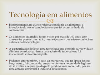  Historicamente, no que se refere à tecnologia de alimentos, a
introdução de novas tecnologias sempre foi acompanhada de
controvérsia
 Os alimentos enlatados, foram vistos por mais de 100 anos, com
apreensão, porém com razão, numa época em que não se conheciam
as bases da bacteriologia.
 A pasteurização do leite, uma tecnologia que permitia salvar vidas e
eliminar os microrganismos causadores da tuberculose, foi
inicialmente vista com suspeita.
 Podemos citar também, o caso da margarina, que na época do seu
lançamento, foi combatida, em parte por uma necessidade legítima
de se avaliar a segurança daquele produto, mas sobretudo, por ser
uma ameaça comercial à indústria de laticínios.
Tecnologia em alimentos
 