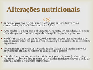  aumentado os níveis de minerais e vitaminas anti-oxidantes como
carotenóides, flavonóides e vitaminas A,C e E.
 Anti-oxidante, o licopeno, é abundante no tomate, em seus derivados e em
pimenta, que são produtos já produzidos pela engenharia genética
 Modificar óleos através da redução dos níveis de gorduras saturadas e de
ácidos graxos trans, no qual são responsáveis pelo aumento do colesterol no
organismo.
 Pode também aumentar os níveis de ácidos graxos insaturados em óleos
amplamente utilizados como o de canola, soja e girassol
 Introduzir ou concentrar certos nutrientes (como vitamina A, zinco, ferro,
iodo) com o objetivo de aumentar os níveis dos nutrientes chaves e de lutar
contra algumas deficiências nutricionais.
Alterações nutricionais
 