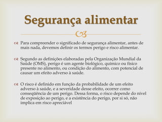 
 Para compreender o significado de segurança alimentar, antes de
mais nada, devemos definir os termos perigo e risco alimentar.
 Segundo as definições elaboradas pela Organização Mundial da
Saúde (OMS), perigo é um agente biológico, químico ou físico
presente no alimento, ou condição do alimento, com potencial de
causar um efeito adverso à saúde.
 O risco é definido em função da probabilidade de um efeito
adverso à saúde, e a severidade desse efeito, ocorrer como
conseqüência de um perigo. Dessa forma, o risco depende do nível
de exposição ao perigo, e a existência do perigo, por si só, não
implica em risco apreciável
Segurança alimentar
 