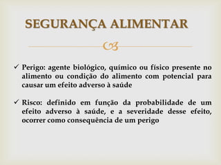 
SEGURANÇA ALIMENTAR
 Perigo: agente biológico, químico ou físico presente no
alimento ou condição do alimento com potencial para
causar um efeito adverso à saúde
 Risco: definido em função da probabilidade de um
efeito adverso à saúde, e a severidade desse efeito,
ocorrer como consequência de um perigo
 