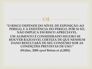 
“O RISCO DEPENDE DO NÍVEL DE EXPOSIÇÃO AO
PERIGO, E À EXISTÊNCIA DO PERIGO, POR SI SÓ,
NÃO IMPLICA EM RISCO APRECIÁVEL.
UM ALIMENTO É CONSIDERADO SEGURO SE
HOUVER RAZOÁVEL CERTEZA DE QUE NENHUM
DANO RESULTARÁ DE SEU CONSUMO SOB AS
CONDIÇÕES PREVISTAS DE USO.”
(Walter, 2000 apud Belem et al,2001)
 