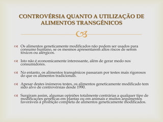 
 Os alimentos geneticamente modificados não podem ser usados para
consumo humano, se os mesmos apresentarem altos riscos de serem
tóxicos ou alérgicos.
 Isto não é economicamente interessante, além de gerar medo nos
consumidores.
 No entanto, os alimentos transgênicos passaram por testes mais rigorosos
do que os alimentos tradicionais.
 Apesar destes inúmeros testes, os alimentos geneticamente modificado tem
sido alvo de controvérsias desde 1990.
 Surgiram assim, algumas opiniões totalmente contrárias a qualquer tipo de
modificações genéticas em plantas ou em animais e muitos argumentos
favoráveis à proibição completa de alimentos geneticamente modificados.
CONTROVÉRSIA QUANTO A UTILIZAÇÃO DE
ALIMENTOS TRANSGÊNICOS
 