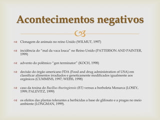 
 Clonagem de animais no reino Unido (WILMUT, 1997)
 incidência do “mal da vaca louca” no Reino Unido (PATTERSON AND PAINTER,
1999)
 advento do polêmico “gen terminator” (KOCH, 1998)
 decisão do órgão americano FDA (Food and drug administration of USA) em
classificar alimentos irradiados e geneticamente modificados igualmente aos
orgânicos (CUMMINS, 1997; WEISS, 1998)
 caso da toxina do Bacillus thuringiensis (BT) versus a borboleta Monarca (LOSEY,
1999; PALEVITZ, 1999)
 os efeitos das plantas tolerantes a herbicidas a base de glifosato e a pragas no meio
ambiente (LONGMAN, 1999).
Acontecimentos negativos
 