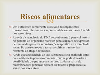 
 Um outro risco comumente associado aos organismos
transgênicos refere-se ao seu potencial de causar danos à saúde
dos seres vivos.
 Através da tecnologia do DNA recombinante é possível inserir
no genoma do organismo receptor genes capazes de expressar
determinadas proteínas com funções específicas, a exemplo da
toxina Bt, que se propõe a tornar a cultivar transgênica
resistente ao ataque de insetos.
 Ainda que a toxicidade de tais substâncias seja analisada antes
da sua liberação para uso comercial, não se pode descartar a
possibilidade de que substâncias produzidas a partir de
recombinações genéticas possam ser tóxicas e prejudiciais à
saúde dos seres vivos
Riscos alimentares
 