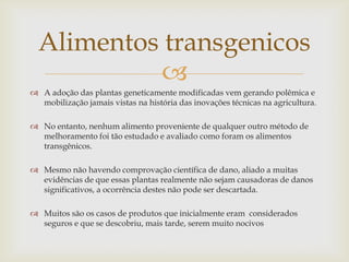 
 A adoção das plantas geneticamente modificadas vem gerando polêmica e
mobilização jamais vistas na história das inovações técnicas na agricultura.
 No entanto, nenhum alimento proveniente de qualquer outro método de
melhoramento foi tão estudado e avaliado como foram os alimentos
transgênicos.
 Mesmo não havendo comprovação científica de dano, aliado a muitas
evidências de que essas plantas realmente não sejam causadoras de danos
significativos, a ocorrência destes não pode ser descartada.
 Muitos são os casos de produtos que inicialmente eram considerados
seguros e que se descobriu, mais tarde, serem muito nocivos
Alimentos transgenicos
 