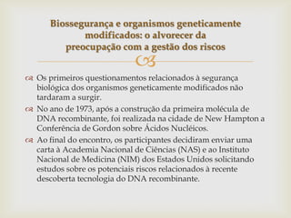 
 Os primeiros questionamentos relacionados à segurança
biológica dos organismos geneticamente modificados não
tardaram a surgir.
 No ano de 1973, após a construção da primeira molécula de
DNA recombinante, foi realizada na cidade de New Hampton a
Conferência de Gordon sobre Ácidos Nucléicos.
 Ao final do encontro, os participantes decidiram enviar uma
carta à Academia Nacional de Ciências (NAS) e ao Instituto
Nacional de Medicina (NIM) dos Estados Unidos solicitando
estudos sobre os potenciais riscos relacionados à recente
descoberta tecnologia do DNA recombinante.
Biossegurança e organismos geneticamente
modificados: o alvorecer da
preocupação com a gestão dos riscos
 