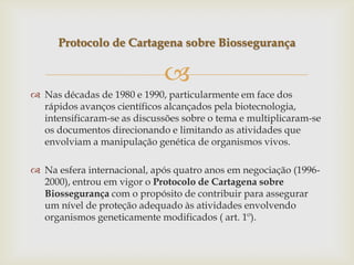 
 Nas décadas de 1980 e 1990, particularmente em face dos
rápidos avanços científicos alcançados pela biotecnologia,
intensificaram-se as discussões sobre o tema e multiplicaram-se
os documentos direcionando e limitando as atividades que
envolviam a manipulação genética de organismos vivos.
 Na esfera internacional, após quatro anos em negociação (1996-
2000), entrou em vigor o Protocolo de Cartagena sobre
Biossegurança com o propósito de contribuir para assegurar
um nível de proteção adequado às atividades envolvendo
organismos geneticamente modificados ( art. 1º).
Protocolo de Cartagena sobre Biossegurança
 