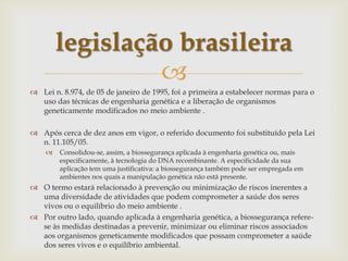 
 Lei n. 8.974, de 05 de janeiro de 1995, foi a primeira a estabelecer normas para o
uso das técnicas de engenharia genética e a liberação de organismos
geneticamente modificados no meio ambiente .
 Após cerca de dez anos em vigor, o referido documento foi substituído pela Lei
n. 11.105/05.
 Consolidou-se, assim, a biossegurança aplicada à engenharia genética ou, mais
especificamente, à tecnologia do DNA recombinante. A especificidade da sua
aplicação tem uma justificativa: a biossegurança também pode ser empregada em
ambientes nos quais a manipulação genética não está presente.
 O termo estará relacionado à prevenção ou minimização de riscos inerentes a
uma diversidade de atividades que podem comprometer a saúde dos seres
vivos ou o equilíbrio do meio ambiente .
 Por outro lado, quando aplicada à engenharia genética, a biossegurança refere-
se às medidas destinadas a prevenir, minimizar ou eliminar riscos associados
aos organismos geneticamente modificados que possam comprometer a saúde
dos seres vivos e o equilíbrio ambiental.
legislação brasileira
 