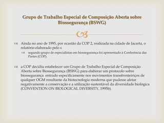 
 Ainda no ano de 1995, por ocasião da COP 2, realizada na cidade de Jacarta, o
relatório elaborado pelo s
 segundo grupo de especialistas em biossegurança foi apresentado à Conferência das
Partes (COP).
 a COP decidiu estabelecer um Grupo de Trabalho Especial de Composição
Aberta sobre Biossegurança (BSWG) para elaborar um protocolo sobre
biossegurança entrado especificamente nos movimentos transfronteiriços de
qualquer OGM resultante da biotecnologia moderna que pudesse afetar
negativamente a conservação e a utilização sustentável da diversidade biológica
(CONVENTION ON BIOLOGICAL DIVERSITY, 1995b).
Grupo de Trabalho Especial de Composição Aberta sobre
Biossegurança (BSWG)
 