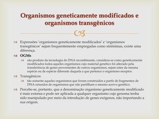 
 Expressões „organismos geneticamente modificados‟ e „organismos
transgênicos‟ sejam frequentemente empregadas como sinônimas, existe uma
diferença.
 OGMs
 são produto da tecnologia do DNA recombinante, considera-se como geneticamente
modificados todos aqueles organismos cujo material genético foi alterado pela
transferência de genes provenientes de outros organismos, sejam estes da mesma
espécie ou de espécie diferente daquela a que pertence o organismo receptor.
 Transgênicos
 tão somente aqueles organismos que foram construídos a partir de fragmentos de
DNA oriundos de organismos que não partilham o mesmo acervo genético.
 Percebe-se, portanto, que a denominação organismo geneticamente modificado
é mais extensa e pode ser aplicada a qualquer organismo cujo genoma tenha
sido manipulado por meio da introdução de genes exógenos, não importando a
sua origem.
Organismos geneticamente modificados e
organismos transgênicos
 