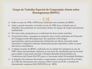  Entre os anos de 1996 e 1999 foram realizadas seis reuniões do BSWG.
 Após o quarto encontro, ocorrido no ano de 1998, ficou evidente que os
trabalhos não poderiam ser encerrados dentro do espaço de tempo inicialmente
estabelecido.
 Por essa razão, programou-se a realização de duas outras reuniões.
 Na primeira delas, conseguiu-se preparar uma versão preliminar do Protocolo
de Cartagena sobre Biossegurança: dos quarenta e três artigos
apresentados, quinze permaneciam totalmente em aberto, havendo ainda
seiscentos e cinquenta colchetes destacando pontos específicos sobre os quais
não havia concordância.
 A última reunião do BSWG, realizada em na cidade de Cartagena no ano de
1999. Nessa oportunidade, elaborou-se um texto de conciliação que foi enviado
para análise e aprovação durante a Primeira Reunião Extraordinária da
Conferência das Partes (ExCOP) para a Convenção sobre Diversidade Biológica.
 A despeito das intensas discussões e negociações, ao final da ExCOP as Partes
da CDB não alcançaram um consenso sobre o texto do PCB e a reunião foi
formalmente suspensa (MACKENZIE et al., 2003).
Grupo de Trabalho Especial de Composição Aberta sobre
Biossegurança (BSWG)
 