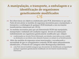 
 Em observância aos objetivos estabelecidos pelo PCB, determinou-se que cada
Parte deverá adotar as medidas de segurança necessárias para a manipulação, o
transporte e a embalagem de qualquer OGM destinado a um movimento
transfronteiriço intencional (art. 18 (1)).
 As medidas necessárias para que um determinado OGM seja manipulado,
transportado e embalado sob condições seguras devem ser endereçadas
indistintamente aos organismos geneticamente modificados que estejam:
 condicionados ao Acordo Prévio Informado, em trânsito, reservados ao uso contido
ou destinados ao uso direto como alimento humano ou animal ou ao beneficiamento.
 Além das medidas de segurança acima mencionadas, e reconhecendo a
necessidade de que os carregamentos contendo OGMs sejam adequadamente
identificados, o Protocolo de Cartagena sobre Biossegurança determina
 cada Parte deverá também assegurar que documentos de identificação acompanharão
qualquer organismo geneticamente modificado em movimento transfronteiriço
intencional.
A manipulação, o transporte, a embalagem e a
identificação de organismos
geneticamente modificados
 