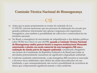 
 Antes que se passe propriamente ao exame do conteúdo da Lei
11.105/05, convém mencionar que seu processo de elaboração foi cercado por
grandes polêmicas relacionadas não apenas à segurança dos organismos
transgênicos, mas também à possibilidade de cultivá-los e comercializá-los em
território nacional.
 No Brasil, a emergência do movimento de subpolitização e dos debates públicos
sobre OGMs teve início no ano de1998, quando a Comissão Técnica Nacional
de Biossegurança emitiu parecer técnico à empresa multinacional Monsanto
autorizando o plantio em escala comercial da soja transgênica RR sem a
realização do estudo prévio de impacto ambiental, considerado obrigatório
nos termos da Constituição da República Federativa do Brasil para todas as
atividades potencialmente causadoras de significativa degradação ambiental.
 Conforme analisado anteriormente, a soja transgênica RR encontra-se associada
a diversos riscos ambientais cujos efeitos são ainda desconhecidos em sua
totalidade, o que consequentemente não exclui a possibilidade de ocorrência de
danos que comprometam significativamente o meio ambiente.
Comissão Técnica Nacional de Biossegurança
 