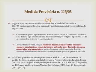  Alguns aspectos devem ser destacados sobre a Medida Provisória n.
113/03, particularmente sob a perspectiva do fenômeno da irresponsabilidade
organizada.
 Considera-se que ao regulamentar a matéria através de MP, o Presidente Luiz Inácio
Lula da Silva agiu unilateralmente, desconsiderando por completo a possibilidade de
envolvimento público no processo decisório.
 A Medida Provisória n. 113/03 contrariou decisão judicial válida e eficaz que
ordenava a realização do estudo de impacto ambiental antes do plantio em escala
comercial da soja transgênica, o que confirma que a efetiva proteção do meio
ambiente depende simultaneamente de compromissos jurídicos, políticos e sociais.
 A MP em questão cancelou expressamente a eficácia dos instrumentos de
gestão de risco em vigor ao estabelecer que a “comercialização da safra de soja
2003 não estará sujeita às exigências pertinentes da Lei n. 8.974, de 05 de janeiro
de 1995, com as alterações da Medida Provisória n. 2.191-9, de 23 de agosto de
2001” (art. 1º).
Medida Provisória n. 113/03
 