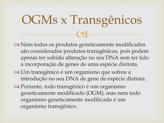 
 Nem todos os produtos geneticamente modificados
são considerados produtos transgênicos, pois podem
apenas ter sofrido alteração no seu DNA sem ter tido
a incorporação de genes de uma espécie distinta.
 Um transgênico é um organismo que sofreu a
introdução no seu DNA de gene de espécie distinta.
 Portanto, todo transgênico é um organismo
geneticamente modificado (OGM), mas nem todo
organismo geneticamente modificado é um
organismo transgênico.
OGMs x Transgênicos
 