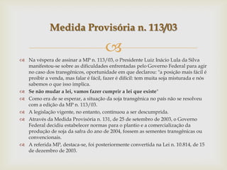 
 Na véspera de assinar a MP n. 113/03, o Presidente Luiz Inácio Lula da Silva
manifestou-se sobre as dificuldades enfrentadas pelo Governo Federal para agir
no caso dos transgênicos, oportunidade em que declarou: "a posição mais fácil é
proibir a venda, mas falar é fácil, fazer é difícil: tem muita soja misturada e nós
sabemos o que isso implica.
 Se não mudar a lei, vamos fazer cumprir a lei que existe"
 Como era de se esperar, a situação da soja transgênica no país não se resolveu
com a edição da MP n. 113/03.
 A legislação vigente, no entanto, continuou a ser descumprida.
 Através da Medida Provisória n. 131, de 25 de setembro de 2003, o Governo
Federal decidiu estabelecer normas para o plantio e a comercialização da
produção de soja da safra do ano de 2004, fossem as sementes transgênicas ou
convencionais.
 A referida MP, destaca-se, foi posteriormente convertida na Lei n. 10.814, de 15
de dezembro de 2003.
Medida Provisória n. 113/03
 