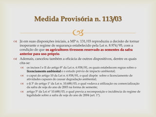
 Já em suas disposições iniciais, a MP n. 131/03 reproduziu a decisão de tornar
inoperante o regime de segurança estabelecido pela Lei n. 8.974/95, com a
condição de que os agricultores tivessem reservado as sementes da safra
anterior para uso próprio.
 Ademais, cancelou também a eficácia de outros dispositivos, dentre os quais
cita-se:
 os incisos I e II do artigo 8º da Lei n. 6.938/81, os quais estabelecem regras sobre o
licenciamento ambiental e o estudo prévio de impacto ambiental;
 o caput do artigo 10 da Lei n. 6.938/81, o qual dispõe sobre o licenciamento de
atividades capazes de causar degradação ambiental;
 o § 3º do artigo 1º da Lei n. 10.688/03, o qual vedava a utilização ou comercialização
da safra de soja do ano de 2003 na forma de semente;
 artigo 5º da Lei nº 10.688/03, o qual previa a recomposição e incidência do regime de
legalidade sobre a safra de soja do ano de 2004 (art. 1º).
Medida Provisória n. 113/03
 