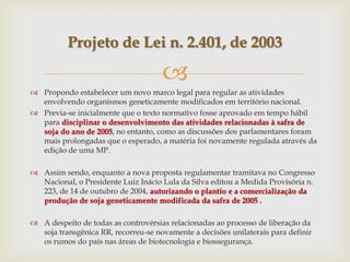 
 Propondo estabelecer um novo marco legal para regular as atividades
envolvendo organismos geneticamente modificados em território nacional.
 Previa-se inicialmente que o texto normativo fosse aprovado em tempo hábil
para disciplinar o desenvolvimento das atividades relacionadas à safra de
soja do ano de 2005, no entanto, como as discussões dos parlamentares foram
mais prolongadas que o esperado, a matéria foi novamente regulada através da
edição de uma MP.
 Assim sendo, enquanto a nova proposta regulamentar tramitava no Congresso
Nacional, o Presidente Luiz Inácio Lula da Silva editou a Medida Provisória n.
223, de 14 de outubro de 2004, autorizando o plantio e a comercialização da
produção de soja geneticamente modificada da safra de 2005 .
 A despeito de todas as controvérsias relacionadas ao processo de liberação da
soja transgênica RR, recorreu-se novamente a decisões unilaterais para definir
os rumos do país nas áreas de biotecnologia e biossegurança.
Projeto de Lei n. 2.401, de 2003
 