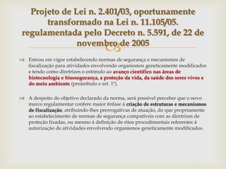 
 Entrou em vigor estabelecendo normas de segurança e mecanismos de
fiscalização para atividades envolvendo organismos geneticamente modificados
e tendo como diretrizes o estímulo ao avanço científico nas áreas de
biotecnologia e biossegurança, a proteção da vida, da saúde dos seres vivos e
do meio ambiente (preâmbulo e art. 1º).
 A despeito do objetivo declarado da norma, será possível perceber que o novo
marco regulamentar confere maior ênfase à criação de estruturas e mecanismos
de fiscalização, atribuindo-lhes prerrogativas de atuação, do que propriamente
ao estabelecimento de normas de segurança compatíveis com as diretrizes de
proteção fixadas, ou mesmo à definição de ritos procedimentais referentes à
autorização de atividades envolvendo organismos geneticamente modificados.
Projeto de Lei n. 2.401/03, oportunamente
transformado na Lei n. 11.105/05.
regulamentada pelo Decreto n. 5.591, de 22 de
novembro de 2005
 