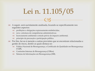 
 A seguir, será sucintamente analisada, focando-se especificamente nos
seguintes aspectos:
 proibições e obrigações expressamente estabelecidas;
 nova estrutura de competências administrativas;
 licenciamento ambiental e estudo prévio de impacto ambiental;
 princípio da precaução e participação pública.
 Por fim, far-se-á menção a outras provisões que se encontram relacionadas a
gestão de riscos, dentre as quais destaca-se:
 Política Nacional de Biossegurança, o Certificado de Qualidade em Biossegurança
(CQB),
 Comissões Internas de Biossegurança (CIBios)
 Sistema de Informações em Biossegurança (SIB).
Lei n. 11.105/05
 