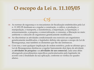 
 As normas de segurança e os mecanismos de fiscalização estabelecidos pela Lei
n. 11.105/05 destinam-se a regular a construção, o cultivo, a produção, a
manipulação, o transporte, a transferência, a importação, a exportação, o
armazenamento, a pesquisa, a comercialização, o consumo, a liberação no meio
ambiente e o descarte de organismos geneticamente modificados.
 Ao discriminar as atividades condicionando seu exercício aos organismos
geneticamente modificados, o legislador definiu não apenas o escopo da Lei de
Biossegurança, mas também os elementos que lhe são intrínsecos.
 Com isso, e sem qualquer implicação de ordem restritiva, pode-se afirmar que a
Lei de Biossegurança destina-se a regular basicamente dois tipos de atividade:
as atividades de pesquisa e as atividades de uso comercial, cada uma delas
abrangendo procedimentos específicos particularizados pelo legislador de
acordo com a finalidade da sua aplicação, conforme se verifica no quadro
abaixo.
O escopo da Lei n. 11.105/05
 