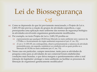 
 Como se depreende do que foi previamente mencionado, o Projeto de Lei n.
2.401/03 não previa a criação de grupos de atividades específicos, o que
pressupunha uma aplicação mais uniforme das normas de segurança biológica
às atividades envolvendo organismos geneticamente modificados.
 Por exemplo, no texto Projeto de Lei n. 2.401/03 proibia-se:
 expressamente que qualquer OGM fosse liberado no meio ambiente sem o parecer da
CTNBio e o licenciamento do órgão ambiental responsável (art. 6º, inc. IX).
 A Lei n. 11.105/05, em contrapartida, observa primeiramente a natureza da atividade
pretendida para, em seguida, estabelecer as condições sob as quais proíbe-se a
liberação de OGMs no meio ambiente (art. 6º, inc. VI).
 Nesse caso em particular, cumpre mencionar, tanto para as atividades de
pesquisa como para as atividades de uso comercial foram estabelecidas
condições mais brandas, o que deixa margem a questionamentos sobre a real
intenção do legislador: proteger o meio ambiente ou facilitar os processos de
liberação de organismos geneticamente modificados?
Lei de Biossegurança
 