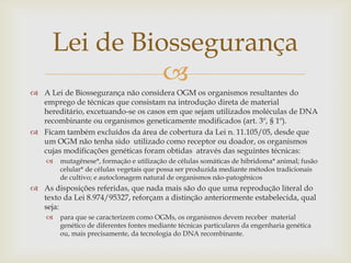 
 A Lei de Biossegurança não considera OGM os organismos resultantes do
emprego de técnicas que consistam na introdução direta de material
hereditário, excetuando-se os casos em que sejam utilizados moléculas de DNA
recombinante ou organismos geneticamente modificados (art. 3º, § 1º).
 Ficam também excluídos da área de cobertura da Lei n. 11.105/05, desde que
um OGM não tenha sido utilizado como receptor ou doador, os organismos
cujas modificações genéticas foram obtidas através das seguintes técnicas:
 mutagênese*, formação e utilização de células somáticas de hibridoma* animal; fusão
celular* de células vegetais que possa ser produzida mediante métodos tradicionais
de cultivo; e autoclonagem natural de organismos não-patogênicos
 As disposições referidas, que nada mais são do que uma reprodução literal do
texto da Lei 8.974/95327, reforçam a distinção anteriormente estabelecida, qual
seja:
 para que se caracterizem como OGMs, os organismos devem receber material
genético de diferentes fontes mediante técnicas particulares da engenharia genética
ou, mais precisamente, da tecnologia do DNA recombinante.
Lei de Biossegurança
 
