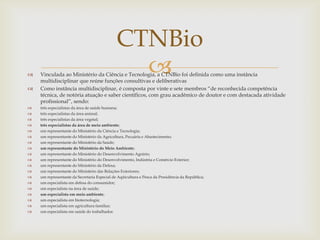  Vinculada ao Ministério da Ciência e Tecnologia, a CTNBio foi definida como uma instância
multidisciplinar que reúne funções consultivas e deliberativas
 Como instância multidisciplinar, é composta por vinte e sete membros “de reconhecida competência
técnica, de notória atuação e saber científicos, com grau acadêmico de doutor e com destacada atividade
profissional”, sendo:
 três especialistas da área de saúde humana;
 três especialistas da área animal;
 três especialistas da área vegetal;
 três especialistas da área de meio ambiente;
 um representante do Ministério da Ciência e Tecnologia;
 um representante do Ministério da Agricultura, Pecuária e Abastecimento;
 um representante do Ministério da Saúde;
 um representante do Ministério do Meio Ambiente;
 um representante do Ministério do Desenvolvimento Agrário;
 um representante do Ministério do Desenvolvimento, Indústria e Comércio Exterior;
 um representante do Ministério da Defesa;
 um representante do Ministério das Relações Exteriores;
 um representante da Secretaria Especial de Aqüicultura e Pesca da Presidência da República;
 um especialista em defesa do consumidor;
 um especialista na área de saúde;
 um especialista em meio ambiente;
 um especialista em biotecnologia;
 um especialista em agricultura familiar;
 um especialista em saúde do trabalhador.
CTNBio
 