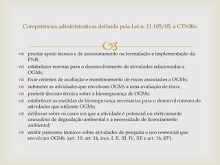  prestar apoio técnico e de assessoramento na formulação e implementação da
PNB;
 estabelecer normas para o desenvolvimento de atividades relacionadas a
OGMs;
 fixar critérios de avaliação e monitoramento de riscos associados a OGMs;
 submeter as atividades que envolvam OGMs a uma avaliação de risco;
 proferir decisão técnica sobre a biossegurança de OGMs;
 estabelecer as medidas de biossegurança necessárias para o desenvolvimento de
atividades que utilizem OGMs;
 deliberar sobre os casos em que a atividade é potencial ou efetivamente
causadora de degradação ambiental e a necessidade de licenciamento
ambiental;
 emitir pareceres técnicos sobre atividades de pesquisa e uso comercial que
envolvam OGMs )art. 10, art. 14, incs. I, II, III, IV, XII e art. 16, §3º).
Competências administrativas definida pela Lei n. 11.105/05, a CTNBio
 