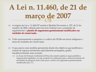
 A origem da Lei n. 11.460/07 remete à Medida Provisória n. 327, de 31 de
outubro de 2006, editada pelo Governo Federal com o propósito de
regulamentar o plantio de organismos geneticamente modificados em
unidades de conservação.
 Veda expressamente a pesquisa e o cultivo de OGMs em terras indígenas e
áreas de unidades de conservação.
 O que parece uma medida apropriada diante dos objetivos que justificam a
criação de espaços territoriais especialmente protegidos, ganha
inexplicavelmente uma exceção:
 as Áreas de Proteção Ambiental (APAs) não estarão sujeitas à regra proibitiva
imposta pelo legislador, ou seja, poderão ser utilizadas para o desenvolvimento de
atividades de pesquisa, bem como para o cultivo de organismos geneticamente
modificados (art. 1º).
A Lei n. 11.460, de 21 de
março de 2007
 