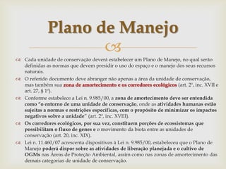
 Cada unidade de conservação deverá estabelecer um Plano de Manejo, no qual serão
definidas as normas que devem presidir o uso do espaço e o manejo dos seus recursos
naturais.
 O referido documento deve abranger não apenas a área da unidade de conservação,
mas também sua zona de amortecimento e os corredores ecológicos (art. 2º, inc. XVII e
art. 27, § 1º).
 Conforme estabelece a Lei n. 9.985/00, a zona de amortecimento deve ser entendida
como “o entorno de uma unidade de conservação, onde as atividades humanas estão
sujeitas a normas e restrições específicas, com o propósito de minimizar os impactos
negativos sobre a unidade” (art. 2º, inc. XVIII).
 Os corredores ecológicos, por sua vez, constituem porções de ecossistemas que
possibilitam o fluxo de genes e o movimento da biota entre as unidades de
conservação (art. 20, inc. XIX).
 Lei n. 11.460/07 acrescenta dispositivos à Lei n. 9.985/00, estabeleceu que o Plano de
Manejo poderá dispor sobre as atividades de liberação planejada e o cultivo de
OGMs nas Áreas de Proteção Ambiental, assim como nas zonas de amortecimento das
demais categorias de unidade de conservação.
Plano de Manejo
 