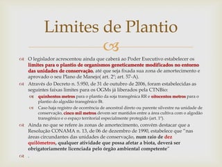 
 O legislador acrescentou ainda que caberá ao Poder Executivo estabelecer os
limites para o plantio de organismos geneticamente modificados no entorno
das unidades de conservação, até que seja fixada sua zona de amortecimento e
aprovado o seu Plano de Manejo( art. 2º; art. 57-A).
 Através do Decreto n. 5.950, de 31 de outubro de 2006, foram estabelecidas as
seguintes faixas limites para os OGMs já liberados pela CTNBio:
 quinhentos metros para o plantio da soja transgênica RR e oitocentos metros para o
plantio do algodão transgênico Bt.
 Caso haja registro de ocorrência de ancestral direto ou parente silvestre na unidade de
conservação, cinco mil metros devem ser mantidos entre a área cultiva com o algodão
transgênico e o espaço territorial especialmente protegido (art. 1º).
 Ainda no que se refere às zonas de amortecimento, convém destacar que a
Resolução CONAMA n. 13, de 06 de dezembro de 1990, estabelece que “nas
áreas circundantes das unidades de conservação, num raio de dez
quilômetros, qualquer atividade que possa afetar a biota, deverá ser
obrigatoriamente licenciada pelo órgão ambiental competente”
 .
Limites de Plantio
 