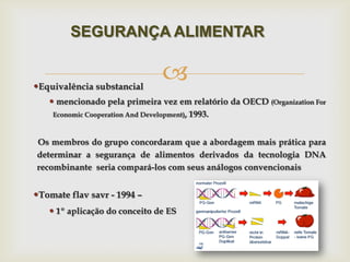 Equivalência substancial
 mencionado pela primeira vez em relatório da OECD (Organization For
Economic Cooperation And Development), 1993.
Os membros do grupo concordaram que a abordagem mais prática para
determinar a segurança de alimentos derivados da tecnologia DNA
recombinante seria compará-los com seus análogos convencionais
Tomate flav savr - 1994 –
 1º aplicação do conceito de ES
SEGURANÇA ALIMENTAR
 
