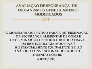 
AVALIAÇÃO DE SEGURANÇA DE
ORGANISMOS GENETICAMENTE
MODIFICADOS
“O MODELO MAIS PRÁTICO PARA A DETERMINAÇÃO
DA SEGURANÇA ALIMENTAR DE OGMS É
DETERMINAR SE O PRODUTO OBTIDO ATRAVÉS
DA BIOTECNOLOGIA MODERNA É
SUBSTANCIALMENTE EQUIVALENTE (SE) AO
ANÁLOGO CONVENCIONAL DO PRODUTO,
QUANDO EXISTIR.”
(OECD,1993)
 