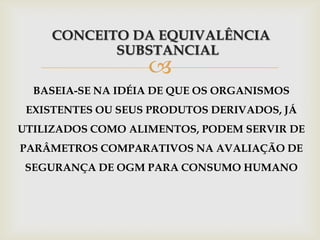 
CONCEITO DA EQUIVALÊNCIA
SUBSTANCIAL
BASEIA-SE NA IDÉIA DE QUE OS ORGANISMOS
EXISTENTES OU SEUS PRODUTOS DERIVADOS, JÁ
UTILIZADOS COMO ALIMENTOS, PODEM SERVIR DE
PARÂMETROS COMPARATIVOS NA AVALIAÇÃO DE
SEGURANÇA DE OGM PARA CONSUMO HUMANO
 
