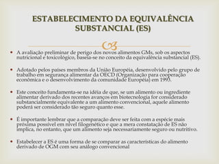  A avaliação preliminar de perigo dos novos alimentos GMs, sob os aspectos
nutricional e toxicológico, baseia-se no conceito da equivalência substancial (ES).
 Adotado pelos países membros da União Européia, desenvolvido pelo grupo de
trabalho em segurança alimentar da OECD (Organização para cooperação
econômica e o desenvolvimento da comunidade Européia) em 1993.
 Este conceito fundamenta-se na idéia de que, se um alimento ou ingrediente
alimentar derivado dos recentes avanços em biotecnologia for considerado
substancialmente equivalente a um alimento convencional, aquele alimento
poderá ser considerado tão seguro quanto esse.
 É importante lembrar que a comparação deve ser feita com a espécie mais
próxima possível em nível filogenético e que a mera constatação de ES não
implica, no entanto, que um alimento seja necessariamente seguro ou nutritivo.
 Estabelecer a ES é uma forma de se comparar as características do alimento
derivado de OGM com seu análogo convencional
ESTABELECIMENTO DA EQUIVALÊNCIA
SUBSTANCIAL (ES)
 