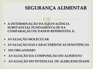 
SEGURANÇA ALIMENTAR
 A DETERMINAÇÃO DA EQUIVALÊNCIA
SUBSTANCIAL FUNDAMENTA-SE NA
COMPARAÇÃO DE DADOS REFERENTES À:
 AVALIAÇÃO MOLECULAR
 AVALIAÇÃO DAS CARACTERÍSTICAS FENOTÍPICAS
 DO ORGANISMO
 AVALIAÇÃO DA COMPOSIÇÃO DO ALIMENTO
 AVALIAÇÃO DO POTENCIAL DE ALERGENICIDADE
 