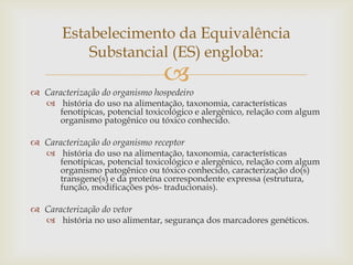 
 Caracterização do organismo hospedeiro
 história do uso na alimentação, taxonomia, características
fenotípicas, potencial toxicológico e alergênico, relação com algum
organismo patogênico ou tóxico conhecido.
 Caracterização do organismo receptor
 história do uso na alimentação, taxonomia, características
fenotípicas, potencial toxicológico e alergênico, relação com algum
organismo patogênico ou tóxico conhecido, caracterização do(s)
transgene(s) e da proteína correspondente expressa (estrutura,
função, modificações pós- traducionais).
 Caracterização do vetor
 história no uso alimentar, segurança dos marcadores genéticos.
Estabelecimento da Equivalência
Substancial (ES) engloba:
 
