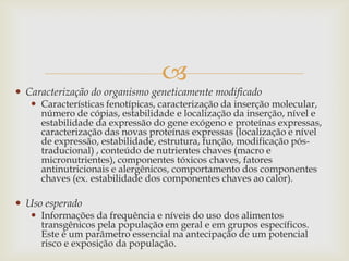 
 Caracterização do organismo geneticamente modificado
 Características fenotípicas, caracterização da inserção molecular,
número de cópias, estabilidade e localização da inserção, nível e
estabilidade da expressão do gene exógeno e proteínas expressas,
caracterização das novas proteínas expressas (localização e nível
de expressão, estabilidade, estrutura, função, modificação pós-
traducional) , conteúdo de nutrientes chaves (macro e
micronutrientes), componentes tóxicos chaves, fatores
antinutricionais e alergênicos, comportamento dos componentes
chaves (ex. estabilidade dos componentes chaves ao calor).
 Uso esperado
 Informações da frequência e níveis do uso dos alimentos
transgênicos pela população em geral e em grupos específicos.
Este é um parâmetro essencial na antecipação de um potencial
risco e exposição da população.
 