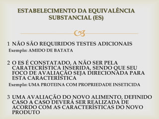 
1 NÃO SÃO REQUIRIDOS TESTES ADICIONAIS
Exemplo: AMIDO DE BATATA
2 O ES É CONSTATADO, A NÃO SER PELA
CARATECRÍSTICA INSERIDA, SENDO QUE SEU
FOCO DE AVALIAÇÃO SEJA DIRECIONADA PARA
ESTA CARACTERÍSTICA
Exemplo: UMA PROTEINA COM PROPRIEDADE INSETICIDA
3 UMA AVALIAÇÃO DO NOVO ALIMENTO, DEFINIDO
CASO A CASO DEVERÁ SER REALIZADA DE
ACORDO COM AS CARACTERÍSTICAS DO NOVO
PRODUTO
ESTABELECIMENTO DA EQUIVALÊNCIA
SUBSTANCIAL (ES)
 