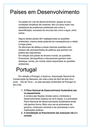 Os países em vias de desenvolvimento, graças às suas
condições climáticas tão instáveis, têm um peso maior nas
estatísticas de problemas ambientais tais como a
desertificação, escassez de recursos tais como a água, entre
outros.
Alguns destes países têm neglegenciado as questões
ambientais, mesmo estas podendo ter consequências a médio
e longo prazo.
Os discursos de defesa a essas mesmas questões nem
sempre são acompanhados de políticas que ponham em
prática tais argumentos.
Em relação aos países do terceiro mundo, as questões
financeiras, demográficas e educacionais ganham mais
destaque, sendo, por muitas vezes esquecidas as questões
ambientais.
Em relação a Portugal, a Quercus, Associação Nacional de
Conservação da Natureza, dia vinte e dois de Abril de dois mil e
onze, – Dia da Terra -, os sete pecados ambientais de Portugal no
dia a dia.
“
1. O Plano Nacional de Desenvolvimento Sustentável caiu
no esquecimento
A cimeira das Nações Unidas sobre o Ambiente e
Desenvolvimento realizou-se há 8 meses, e o prometido
Plano Nacional de Desenvolvimento Sustentável ainda
não ganhou forma. Mais uma vez as promessas do
governo, continuam somente a ser promessas e sem
implicações práticas.
2. A remodelação ao financiamento das autarquias não é o
correcto
Países em Desenvolvimento
Portugal
 