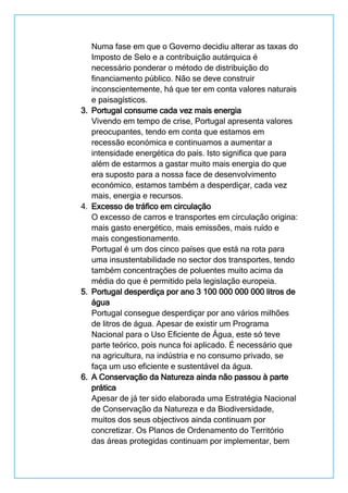Numa fase em que o Governo decidiu alterar as taxas do
Imposto de Selo e a contribuição autárquica é
necessário ponderar o método de distribuição do
financiamento público. Não se deve construir
inconscientemente, há que ter em conta valores naturais
e paisagísticos.
3. Portugal consume cada vez mais energia
Vivendo em tempo de crise, Portugal apresenta valores
preocupantes, tendo em conta que estamos em
recessão económica e continuamos a aumentar a
intensidade energética do país. Isto significa que para
além de estarmos a gastar muito mais energia do que
era suposto para a nossa face de desenvolvimento
económico, estamos também a desperdiçar, cada vez
mais, energia e recursos.
4. Excesso de tráfico em circulação
O excesso de carros e transportes em circulação origina:
mais gasto energético, mais emissões, mais ruído e
mais congestionamento.
Portugal é um dos cinco países que está na rota para
uma insustentabilidade no sector dos transportes, tendo
também concentrações de poluentes muito acima da
média do que é permitido pela legislação europeia.
5. Portugal desperdiça por ano 3 100 000 000 000 litros de
água
Portugal consegue desperdiçar por ano vários milhões
de litros de água. Apesar de existir um Programa
Nacional para o Uso Eficiente de Água, este só teve
parte teórico, pois nunca foi aplicado. É necessário que
na agricultura, na indústria e no consumo privado, se
faça um uso eficiente e sustentável da água.
6. A Conservação da Natureza ainda não passou à parte
prática
Apesar de já ter sido elaborada uma Estratégia Nacional
de Conservação da Natureza e da Biodiversidade,
muitos dos seus objectivos ainda continuam por
concretizar. Os Planos de Ordenamento do Território
das áreas protegidas continuam por implementar, bem
 