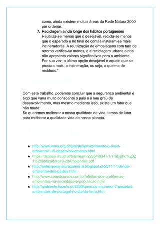 como, ainda existem muitas áreas da Rede Natura 2000
por ordenar.
7. Reciclagem ainda longe dos hábitos portugueses
Reutiliza-se menos que o desejável, recicla-se menos
que o esperado e no final de contas instalam-se mais
incineradoras. A reutilização de embalagens com tara de
retorno verifica-se menos, e a reciclagem urbana ainda
não apresenta valores significativos para o ambiente.
Por sua vez, a última opção desejável é aquele que se
procura mais, a incineração, ou seja, a queima de
resíduos.”
Com este trabalho, podemos concluir que a segurança ambiental é
algo que varia muito consoante o país e o seu grau de
desenvolvimento, mas mesmo mediante isso, existe um fator que
não muda:
Se queremos melhorar a nossa qualidade de vida, temos de lutar
para melhorar a qualidade vida do nosso planeta.
http://www.inma.org.br/site/desenvolvimento-e-meio-
ambiente/115-desenvolviemento.html
https://dspace.ist.utl.pt/bitstream/2295/40947/1/Trabalho%202
1%20Indicadores%20Ambientais.pdf
http://antesqueanaturezamorra.blogspot.pt/2011/11/divida-
ambiental-dos-paises.html
http://www.cenedcursos.com.br/efeitos-dos-problemas-
ambientais-na-sociedade-e-populacao.html
http://ambiente.kazulo.pt/7300/quercus-enumera-7-pecados-
ambientais-de-portugal-no-dia-da-terra.htm
Conclusão
Bibliografia
 