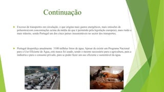 Continuação


Excesso de transportes em circulação, o que origina mais gastos energéticos, mais emissões de
poluentes(com concentrações acima da média do que é permitido pela legislação europeia), mais ruído e
mais trânsito, sendo Portugal um dos cinco países insustentáveis no sector dos transportes;



Portugal desperdiça anualmente 3100 milhões litros de água. Apesar de existir um Programa Nacional
para o Uso Eficiente de Água, este nunca foi usado, sendo o mesmo necessário para a agricultura, para a
indústria e para o consumo privado, para se poder fazer um uso eficiente e sustentável da água.

 