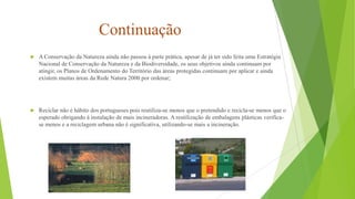 Continuação


A Conservação da Natureza ainda não passou à parte prática, apesar de já ter sido feita uma Estratégia
Nacional de Conservação da Natureza e da Biodiversidade, os seus objetivos ainda continuam por
atingir, os Planos de Ordenamento do Território das áreas protegidas continuam por aplicar e ainda
existem muitas áreas da Rede Natura 2000 por ordenar;



Reciclar não é hábito dos portugueses pois reutiliza-se menos que o pretendido e recicla-se menos que o
esperado obrigando à instalação de mais incineradoras. A reutilização de embalagens plásticas verificase menos e a reciclagem urbana não é significativa, utilizando-se mais a incineração.

 