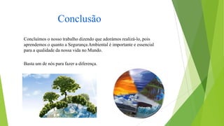Conclusão
Concluímos o nosso trabalho dizendo que adorámos realizá-lo, pois
aprendemos o quanto a Segurança Ambiental é importante e essencial
para a qualidade da nossa vida no Mundo.
Basta um de nós para fazer a diferença.

 